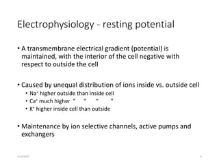 Electrophysiology - resting potential
• A transmembrane electrical gradient (potential) is
maintained, with the interior of the cell negative with
respect to outside the cell
• Caused by unequal distribution of ions inside vs. outside cell
• Na+ higher outside than inside cell
• Ca+ much higher “ “ “ “
• K+ higher inside cell than outside
• Maintenance by ion selective channels, active pumps and
exchangers
2/12/2022 8
 
