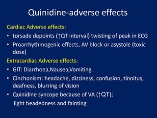 Quinidine-adverse effects
Cardiac Adverse effects:
• torsade depoints (↑QT interval) twisting of peak in ECG
• Proarrhythmogenic effects, AV block or asystole (toxic
dose)
Extracardiac Adverse effects:
• GIT: Diarrhoea,Nausea,Vomiting
• Cinchonism: headache, dizziness, confusion, tinnitus,
deafness, blurring of vision
• Quinidine syncope because of VA (↑QT);
light headedness and fainting
 