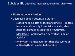 • Shortens depolarization.
• Decreased action potential duration
–Lidocaine (also acts as local anesthetic) – blocks
Na+ channels mostly in ventricular cells, also
good for digitalis-associated arrhythmias.
–Mexiletine - oral lidocaine derivative, similar
activity.
–Phenytoin – anticonvulsant that also works as
antiarrhythmic similar to lidocaine.
Subclass IB: Lidocaine, mexiletine, tocainide, phenytoin
 
