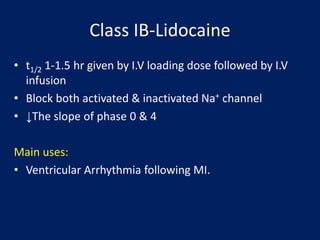 Class IB-Lidocaine
• t1/2 1-1.5 hr given by I.V loading dose followed by I.V
infusion
• Block both activated & inactivated Na+ channel
• ↓The slope of phase 0 & 4
Main uses:
• Ventricular Arrhythmia following MI.
 