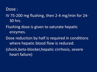 Dose :
IV 75-200 mg flushing, then 2-4 mg/min for 24-
30 hrs.
Flushing dose is given to saturate hepatic
enzymes.
Dose reduction by half is required in conditions
where hepatic blood flow is reduced.
(shock,beta-blocker,hepatic cirrhosis, severe
heart failure)
 