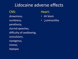 Lidocaine adverse effects
CNS:
drowsiness,
numbness,
parathesia,
slurred speeches,
difficulty of swallowing,
convulsions,
nystagmus,
tremor,
Diplopia
Heart:
• AV block
• ↓contractility
 