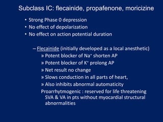 • Strong Phase 0 depression
• No effect of depolarization
• No effect on action potential duration
– Flecainide (initially developed as a local anesthetic)
» Potent blocker of Na+ shorten AP
» Potent blocker of K+ prolong AP
» Net result no change
» Slows conduction in all parts of heart,
» Also inhibits abnormal automaticity
Proarrhytmogenic : reserved for life threatening
SVA & VA in pts without myocardial structural
abnormalities
Subclass IC: flecainide, propafenone, moricizine
 