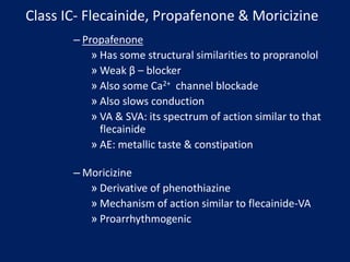 Class IC- Flecainide, Propafenone & Moricizine
– Propafenone
» Has some structural similarities to propranolol
» Weak β – blocker
» Also some Ca2+ channel blockade
» Also slows conduction
» VA & SVA: its spectrum of action similar to that
flecainide
» AE: metallic taste & constipation
– Moricizine
» Derivative of phenothiazine
» Mechanism of action similar to flecainide-VA
» Proarrhythmogenic
 