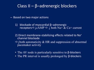 Class II – β–adrenergic blockers
– Based on two major actions
1) blockade of myocardial β–adrenergic
receptors↓cAMP  ↓ both Na+ & Ca+ current
2) Direct membrane-stabilizing effects related to Na+
channel blockade
↓both automaticity & HR and suppression of abnormal
pacemaker activity
• The AV node is particularly sensitive to β-blockers
• The PR interval is usually prolonged by β-blockers
 