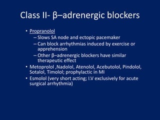 Class II- β–adrenergic blockers
• Propranolol
– Slows SA node and ectopic pacemaker
– Can block arrhythmias induced by exercise or
apprehension
– Other β–adrenergic blockers have similar
therapeutic effect
• Metoprolol ,Nadolol, Atenolol, Acebutolol, Pindolol,
Sotalol, Timolol; prophylactic in MI
• Esmolol (very short acting; I.V exclusively for acute
surgical arrhythmia)
 