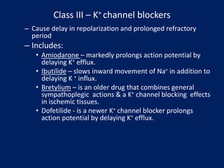 Class III – K+ channel blockers
– Cause delay in repolarization and prolonged refractory
period
– Includes:
• Amiodarone – markedly prolongs action potential by
delaying K+ efflux.
• Ibutilide – slows inward movement of Na+ in addition to
delaying K + influx.
• Bretylium – is an older drug that combines general
sympathoplegic actions & a K+ channel blocking effects
in ischemic tissues.
• Dofetilide - is a newer K+ channel blocker prolongs
action potential by delaying K+ efflux.
 