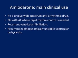 Amiodarone: main clinical use
• It’s a unique wide spectrum anti-arrhythmic drug.
• Pts with AF where rapid rhythm control is needed.
• Recurrent ventricular fibrillation.
• Recurrent haemodynamically unstable ventricular
tachycardia.
 