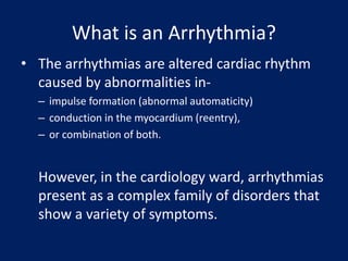 What is an Arrhythmia?
• The arrhythmias are altered cardiac rhythm
caused by abnormalities in-
– impulse formation (abnormal automaticity)
– conduction in the myocardium (reentry),
– or combination of both.
However, in the cardiology ward, arrhythmias
present as a complex family of disorders that
show a variety of symptoms.
 