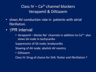 Class IV – Ca2+ channel blockers
Verapamil & Diltiazem
• slows AV-conduction rate in patients with atrial
fibrillation.
• ↑PR interval
• Verapamil – blocks Na+ channels in addition to Ca2+; also
slows SA node in tachycardia
Suppression of SA node; bradycardia
Slowing of AV node: abolish AV reentry
• Diltiazem
Class IV: Drug of choice for SVA: flutter and fibrillation ?
 