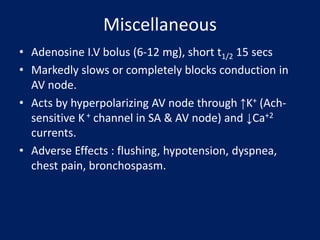 Miscellaneous
• Adenosine I.V bolus (6-12 mg), short t1/2 15 secs
• Markedly slows or completely blocks conduction in
AV node.
• Acts by hyperpolarizing AV node through ↑K+ (Ach-
sensitive K+ channel in SA & AV node) and ↓Ca+2
currents.
• Adverse Effects : flushing, hypotension, dyspnea,
chest pain, bronchospasm.
 