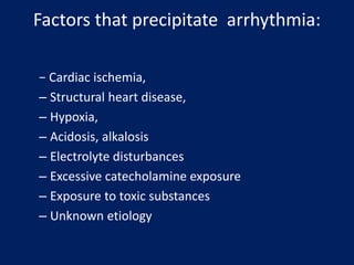 Factors that precipitate arrhythmia:
− Cardiac ischemia,
– Structural heart disease,
– Hypoxia,
– Acidosis, alkalosis
– Electrolyte disturbances
– Excessive catecholamine exposure
– Exposure to toxic substances
– Unknown etiology
 