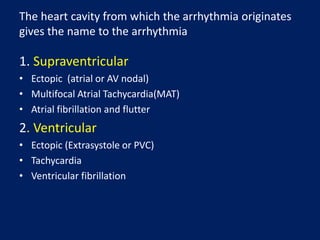 The heart cavity from which the arrhythmia originates
gives the name to the arrhythmia
1. Supraventricular
• Ectopic (atrial or AV nodal)
• Multifocal Atrial Tachycardia(MAT)
• Atrial fibrillation and flutter
2. Ventricular
• Ectopic (Extrasystole or PVC)
• Tachycardia
• Ventricular fibrillation
 