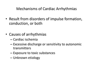 Mechanisms of Cardiac Arrhythmias
• Result from disorders of impulse formation,
conduction, or both
• Causes of arrhythmias
– Cardiac ischemia
– Excessive discharge or sensitivity to autonomic
transmitters
– Exposure to toxic substances
– Unknown etiology
 