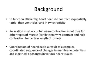 Background
• to function efficiently, heart needs to contract sequentially
(atria, then ventricles) and in synchronicity
• Relaxation must occur between contractions (not true for
other types of muscle [exhibit tetany  contract and hold
contraction for certain length of time])
• Coordination of heartbeat is a result of a complex,
coordinated sequence of changes in membrane potentials
and electrical discharges in various heart tissues
 