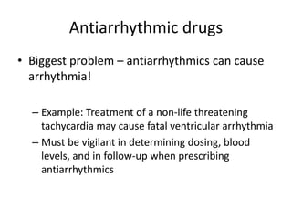 Antiarrhythmic drugs
• Biggest problem – antiarrhythmics can cause
arrhythmia!
– Example: Treatment of a non-life threatening
tachycardia may cause fatal ventricular arrhythmia
– Must be vigilant in determining dosing, blood
levels, and in follow-up when prescribing
antiarrhythmics
 