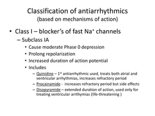 Classification of antiarrhythmics
(based on mechanisms of action)
• Class I – blocker’s of fast Na+ channels
– Subclass IA
• Cause moderate Phase 0 depression
• Prolong repolarization
• Increased duration of action potential
• Includes
– Quinidine – 1st antiarrhythmic used, treats both atrial and
ventricular arrhythmias, increases refractory period
– Procainamide - increases refractory period but side effects
– Disopyramide – extended duration of action, used only for
treating ventricular arrthymias (life-threatening )
 