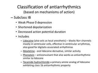 Classification of antiarrhythmics
(based on mechanisms of action)
– Subclass IB
• Weak Phase 0 depression
• Shortened depolarization
• Decreased action potential duration
• Includes
– Lidocaine (also acts as local anesthetic) – blocks Na+ channels
mostly in ventricular cells, effective in ventricular arrythmias,
also good for digitalis-associated arrhythmias
– Mexiletine - oral lidocaine derivative, similar activity
– Phenytoin – anticonvulsant that also works as antiarrhythmic
similar to lidocane
– Tocainide hydrochloride-a primary amine analog of lidocaine
exhibiting class 1b antiarrhythmic property
 