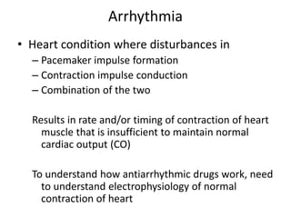 Arrhythmia
• Heart condition where disturbances in
– Pacemaker impulse formation
– Contraction impulse conduction
– Combination of the two
Results in rate and/or timing of contraction of heart
muscle that is insufficient to maintain normal
cardiac output (CO)
To understand how antiarrhythmic drugs work, need
to understand electrophysiology of normal
contraction of heart
 