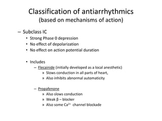 Classification of antiarrhythmics
(based on mechanisms of action)
– Subclass IC
• Strong Phase 0 depression
• No effect of depolarization
• No effect on action potential duration
• Includes
– Flecainide (initially developed as a local anesthetic)
» Slows conduction in all parts of heart,
» Also inhibits abnormal automaticity
– Propafenone
» Also slows conduction
» Weak β – blocker
» Also some Ca2+ channel blockade
 