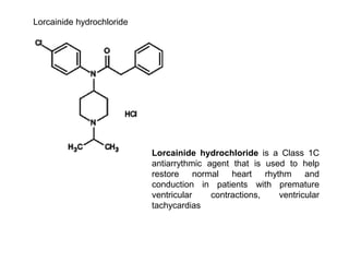 Lorcainide hydrochloride
Lorcainide hydrochloride is a Class 1C
antiarrythmic agent that is used to help
restore normal heart rhythm and
conduction in patients with premature
ventricular contractions, ventricular
tachycardias
 