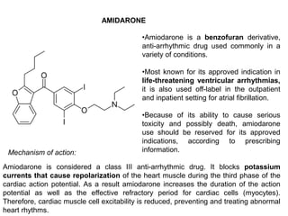 AMIDARONE
•Amiodarone is a benzofuran derivative,
anti-arrhythmic drug used commonly in a
variety of conditions.
•Most known for its approved indication in
life-threatening ventricular arrhythmias,
it is also used off-label in the outpatient
and inpatient setting for atrial fibrillation.
•Because of its ability to cause serious
toxicity and possibly death, amiodarone
use should be reserved for its approved
indications, according to prescribing
information.
Amiodarone is considered a class III anti-arrhythmic drug. It blocks potassium
currents that cause repolarization of the heart muscle during the third phase of the
cardiac action potential. As a result amiodarone increases the duration of the action
potential as well as the effective refractory period for cardiac cells (myocytes).
Therefore, cardiac muscle cell excitability is reduced, preventing and treating abnormal
heart rhythms.
Mechanism of action:
 