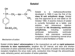 Sotalol
Sotalol is a methanesulfonanilide
developed in 1960. It was the first of the
class III anti arrhythmic drugs. Sotalol
was first approved as an oral tablet on 30
October 1992. A racemic mixture of sotalol
is currently formulated as a tablet, oral
solution, and intravenous injection
indicated for life threatening ventricular
arrhythmias, including sustained
ventricular tachycardia, ventricular
fibrillation, and premature ventricular
complexes and in maintaining normal sinus
rhythm in atrial fibrillation or flutter
Sotalol inhibits beta-1 adrenoceptors in the myocardium as well as rapid potassium
channels to slow repolarization, lengthen the QT interval, and slow and shorten
conduction of action potentials through the atria. The action of sotalol on beta adrenergic
receptors lengthens the sinus node cycle, conduction time through the atrioventricular
node, refractory period, and duration of action potentials.
Mechanism of action:
 
