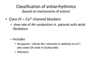 Classification of antiarrhythmics
(based on mechanisms of action)
• Class IV – Ca2+ channel blockers
– slow rate of AV-conduction in patients with atrial
fibrillation
– Includes
• Verapamil – blocks Na+ channels in addition to Ca2+;
also slows SA node in tachycardia
• Diltiazem
 