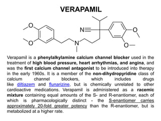 VERAPAMIL
Verapamil is a phenylalkylamine calcium channel blocker used in the
treatment of high blood pressure, heart arrhythmias, and angina, and
was the first calcium channel antagonist to be introduced into therapy
in the early 1960s. It is a member of the non-dihydropyridine class of
calcium channel blockers, which includes drugs
like diltiazem and flunarizine, but is chemically unrelated to other
cardioactive medications. Verapamil is administered as a racemic
mixture containing equal amounts of the S- and R-enantiomer, each of
which is pharmacologically distinct - the S-enantiomer carries
approximately 20-fold greater potency than the R-enantiomer, but is
metabolized at a higher rate.
 