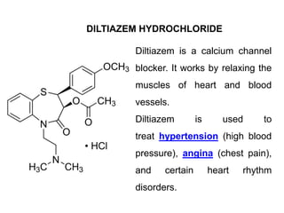DILTIAZEM HYDROCHLORIDE
Diltiazem is a calcium channel
blocker. It works by relaxing the
muscles of heart and blood
vessels.
Diltiazem is used to
treat hypertension (high blood
pressure), angina (chest pain),
and certain heart rhythm
disorders.
 