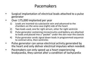 Pacemakers
• Surgical implantation of electrical leads attached to a pulse
generator
• Over 175,000 implanted per year
1) Leads are inserted via subclavicle vein and advanced to the
chambers on the vena cava (right) side of the heart
2) Two leads used, one for right atrium, other for right ventricle
3) Pulse generator containing microcircuitry and battery are attached
to leads and placed into a “pocket” under the skin near the clavicle
4) Pulse generator sends signal down leads in programmed sequence
to contract atria, then ventricles
• Pulse generator can sense electrical activity generated by
the heart and only deliver electrical impulses when needed.
• Pacemakers can only speed up a heart experiencing
bradycardia, they cannot alter a condition of tachycardia
 