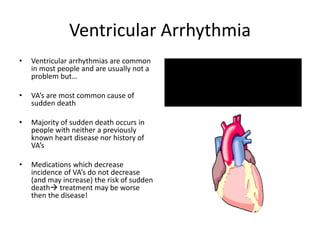 Ventricular Arrhythmia
• Ventricular arrhythmias are common
in most people and are usually not a
problem but…
• VA’s are most common cause of
sudden death
• Majority of sudden death occurs in
people with neither a previously
known heart disease nor history of
VA’s
• Medications which decrease
incidence of VA’s do not decrease
(and may increase) the risk of sudden
death treatment may be worse
then the disease!
 