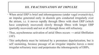 III. FRACTIONATION OF IMPULSE
• When atrial ERP is brief and inhomogeneous (under vagal overactivity),
an impulse generated early in diastole gets conducted irregularly over
the atrium, i.e. it moves rapidly through fibres with short ERP (which
have completely recovered) slowly through fibres with longer ERP
(partially recovered) and not at all through those still refractory.
• Thus, asynchronous activation of atrial fibres occurs → atrial fibrillation
(AF).
• This arrhythmia must be initiated by a premature depolarization, but is
self sustaining, because passage of an irregular impulse leaves a more
irregular refractory trace and perpetuates the inhomogeneity of ERPs.
 