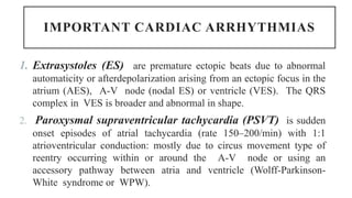 IMPORTANT CARDIAC ARRHYTHMIAS
1. Extrasystoles (ES) are premature ectopic beats due to abnormal
automaticity or afterdepolarization arising from an ectopic focus in the
atrium (AES), A-V node (nodal ES) or ventricle (VES). The QRS
complex in VES is broader and abnormal in shape.
2. Paroxysmal supraventricular tachycardia (PSVT) is sudden
onset episodes of atrial tachycardia (rate 150–200/min) with 1:1
atrioventricular conduction: mostly due to circus movement type of
reentry occurring within or around the A-V node or using an
accessory pathway between atria and ventricle (Wolff-Parkinson-
White syndrome or WPW).
 