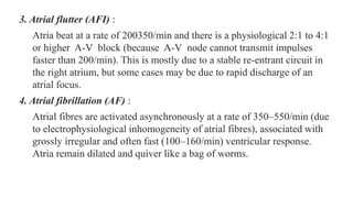 3. Atrial flutter (AFI) :
Atria beat at a rate of 200350/min and there is a physiological 2:1 to 4:1
or higher A-V block (because A-V node cannot transmit impulses
faster than 200/min). This is mostly due to a stable re-entrant circuit in
the right atrium, but some cases may be due to rapid discharge of an
atrial focus.
4. Atrial fibrillation (AF) :
Atrial fibres are activated asynchronously at a rate of 350–550/min (due
to electrophysiological inhomogeneity of atrial fibres), associated with
grossly irregular and often fast (100–160/min) ventricular response.
Atria remain dilated and quiver like a bag of worms.
 