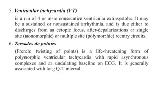 5. Ventricular tachycardia (VT)
is a run of 4 or more consecutive ventricular extrasystoles. It may
be a sustained or nonsustained arrhythmia, and is due either to
discharges from an ectopic focus, after-depolarizations or single
site (monomorphic) or multiple site (polymorphic) reentry circuits.
6. Torsades de pointes
(French: twisting of points) is a life-threatening form of
polymorphic ventricular tachycardia with rapid asynchronous
complexes and an undulating baseline on ECG. It is generally
associated with long Q-T interval.
 