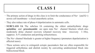 CLASS I
• The primary action of drugs in this class is to limit the conductance of Na+ (and K+)
across cell membrane—a local anaesthetic action.
• They also reduce rate of phase-4 depolarization in automatic cells.
• SUBCLASS IA The subclass IA containing the oldest antiarrhythmic drugs
quinidine and procainamide are open state Na+ channel blockers which also
moderately delay channel recovery (channel recovery time τrecovery 1–10s),
suppress A-V conduction and prolong refractoriness.
• The Na+ channel blockade is greater at higher frequency (premature depolarization is
affected more).
• These actions serve to extinguish ectopic pacemakers that are often responsible for
triggered arrhythmias and abolish reentry by converting unidirectional block into
bidirectional block.
 