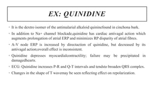 EX: QUINIDINE
• It is the dextro isomer of the antimalarial alkaloid quininefound in cinchona bark.
• In addition to Na+ channel blockade,quinidine has cardiac antivagal action which
augments prolongation of atrial ERP and minimizes RP disparity of atrial fibres.
• A-V node ERP is increased by directaction of quinidine, but decreased by its
antivagal action;overall effect is inconsistent.
• Quinidine depresses myocardialcontractility; failure may be precipitated in
damagedhearts.
• ECG: Quinidine increases P-R and Q-T intervals and tendsto broaden QRS complex.
• Changes in the shape of T wavemay be seen reflecting effect on repolarization.
 