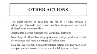 OTHER ACTIONS
• The other actions of quinidine are fall in BP (due toweak α
adrenergic blockade and direct cardiac depression),decreased
skeletal muscle contractility,
• Augmented uterine contractions, vomiting, diarrhoea
• Neurological effects like ringing in ears, vertigo, deafness, visual
disturbances and mental changes (Cinchonism).
• Like its levo isomer, it has antimalarial action, and has been used
as a parenteral alternative to quinine for falciparum malaria.
 