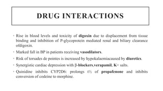 DRUG INTERACTIONS
• Rise in blood levels and toxicity of digoxin due to displacement from tissue
binding and inhibition of P-glycoprotein mediated renal and biliary clearance
ofdigoxin.
• Marked fall in BP in patients receiving vasodilators.
• Risk of torsades de pointes is increased by hypokalaemiacaused by diuretics.
• Synergistic cardiac depression with β-blockers,verapamil, K+ salts.
• Quinidine inhibits CYP2D6: prolongs t½ of propafenone and inhibits
conversion of codeine to morphine.
 