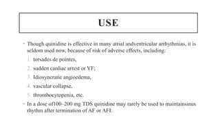 USE
• Though quinidine is effective in many atrial andventricular arrhythmias, it is
seldom used now, because of risk of adverse effects, including:
1. torsades de pointes,
2. sudden cardiac arrest or VF;
3. Idiosyncratic angioedema,
4. vascular collapse,
5. thrombocytopenia, etc.
• In a dose of100–200 mg TDS quinidine may rarely be used to maintainsinus
rhythm after termination of AF or AFI.
 
