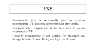 USE
• Procainamide (i.v.) is occasionally used to terminate
monomorphic VT and some supraventricular arrhythmias.
• reciprocal VTs respond and it has been used to prevent
recurrences of VF.
• However, procainamide is not suitable for prolonged oral
therapy because of poor efficacy and high risk of lupus.
 