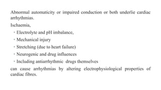 Abnormal automaticity or impaired conduction or both underlie cardiac
arrhythmias.
Ischaemia,
• Electrolyte and pH imbalance,
• Mechanical injury
• Stretching (due to heart failure)
• Neurogenic and drug influences
• Including antiarrhythmic drugs themselves
can cause arrhythmias by altering electrophysiological properties of
cardiac fibres.
 