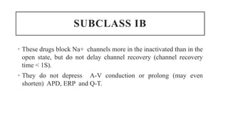SUBCLASS IB
• These drugs block Na+ channels more in the inactivated than in the
open state, but do not delay channel recovery (channel recovery
time < 1S).
• They do not depress A-V conduction or prolong (may even
shorten) APD, ERP and Q-T.
 