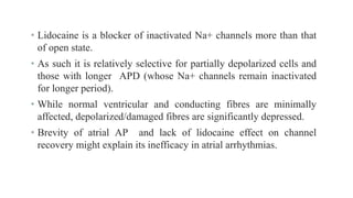 • Lidocaine is a blocker of inactivated Na+ channels more than that
of open state.
• As such it is relatively selective for partially depolarized cells and
those with longer APD (whose Na+ channels remain inactivated
for longer period).
• While normal ventricular and conducting fibres are minimally
affected, depolarized/damaged fibres are significantly depressed.
• Brevity of atrial AP and lack of lidocaine effect on channel
recovery might explain its inefficacy in atrial arrhythmias.
 
