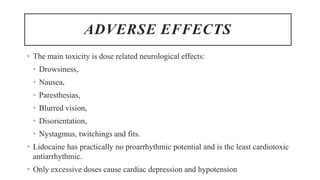 ADVERSE EFFECTS
• The main toxicity is dose related neurological effects:
• Drowsiness,
• Nausea,
• Paresthesias,
• Blurred vision,
• Disorientation,
• Nystagmus, twitchings and fits.
• Lidocaine has practically no proarrhythmic potential and is the least cardiotoxic
antiarrhythmic.
• Only excessive doses cause cardiac depression and hypotension
 