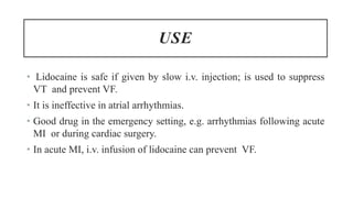USE
• Lidocaine is safe if given by slow i.v. injection; is used to suppress
VT and prevent VF.
• It is ineffective in atrial arrhythmias.
• Good drug in the emergency setting, e.g. arrhythmias following acute
MI or during cardiac surgery.
• In acute MI, i.v. infusion of lidocaine can prevent VF.
 