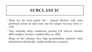 SUBCLASS IC
• These are the most potent Na+ channel blockers with more
prominent action on open state and the longest recovery times (>
10S).
• They markedly delay conduction, prolong P-R interval, broaden
QRS complex, but have variable effect on APD.
• Drugs of this subclass have high proarrhythmic potential when
administered chronically; sudden deaths have occurred.
 