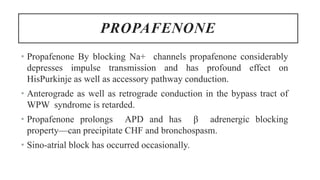 PROPAFENONE
• Propafenone By blocking Na+ channels propafenone considerably
depresses impulse transmission and has profound effect on
HisPurkinje as well as accessory pathway conduction.
• Anterograde as well as retrograde conduction in the bypass tract of
WPW syndrome is retarded.
• Propafenone prolongs APD and has β adrenergic blocking
property—can precipitate CHF and bronchospasm.
• Sino-atrial block has occurred occasionally.
 