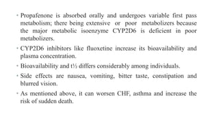 • Propafenone is absorbed orally and undergoes variable first pass
metabolism; there being extensive or poor metabolizers because
the major metabolic isoenzyme CYP2D6 is deficient in poor
metabolizers.
• CYP2D6 inhibitors like fluoxetine increase its bioavailability and
plasma concentration.
• Bioavailability and t½ differs considerably among individuals.
• Side effects are nausea, vomiting, bitter taste, constipation and
blurred vision.
• As mentioned above, it can worsen CHF, asthma and increase the
risk of sudden death.
 